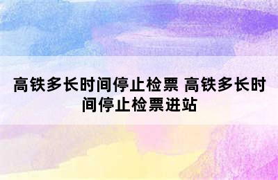 高铁多长时间停止检票 高铁多长时间停止检票进站